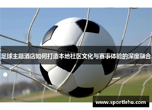足球主题酒店如何打造本地社区文化与赛事体验的深度融合